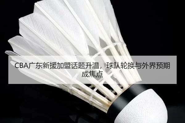 CBA广东新援加盟话题升温，球队轮换与外界预期成焦点