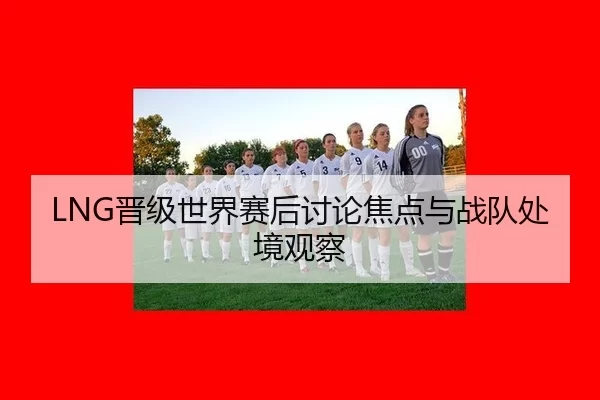 LNG晋级世界赛后讨论焦点与战队处境观察