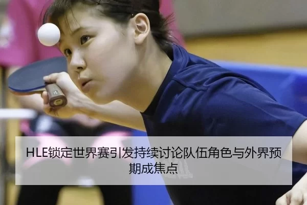 HLE锁定世界赛引发持续讨论队伍角色与外界预期成焦点（BWIN）